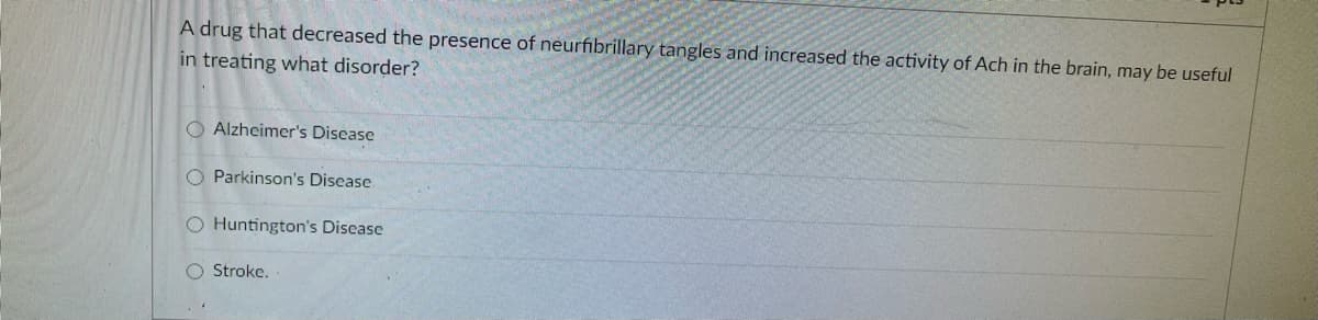 A drug that decreased the presence of neurfibrillary tangles and increased the activity of Ach in the brain, may be useful
in treating what disorder?
O Alzheimer's Disease
O Parkinson's Disease
O Huntington's Disease
O Stroke.
