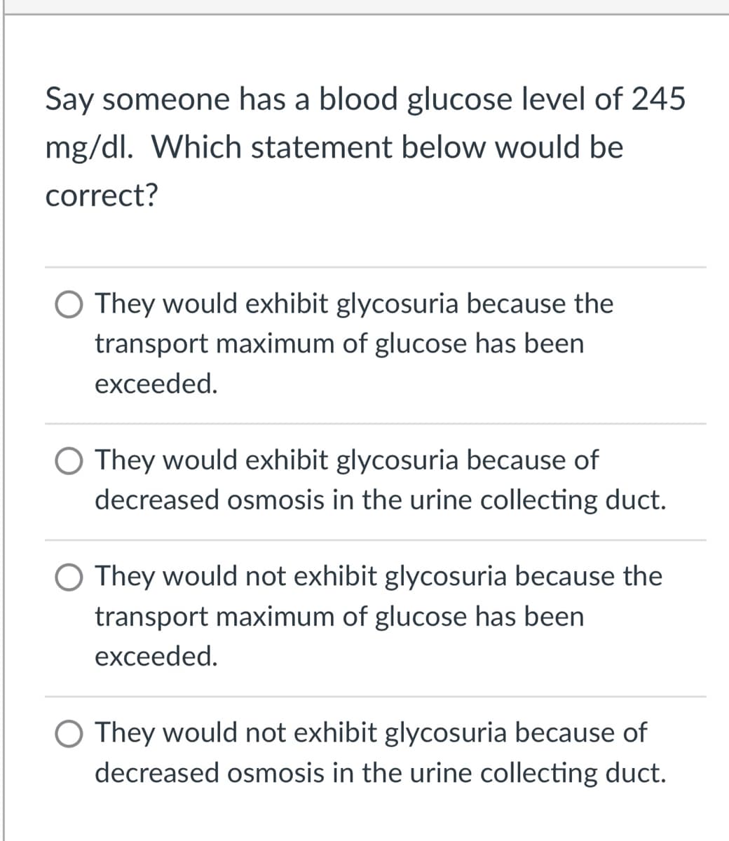 Say someone has a blood glucose level of 245
mg/dl. Which statement below would be
correct?
O They would exhibit glycosuria because the
transport maximum of glucose has been
exceeded.
O They would exhibit glycosuria because of
decreased osmosis in the urine collecting duct.
O They would not exhibit glycosuria because the
transport maximum of glucose has been
exceeded.
O They would not exhibit glycosuria because of
decreased osmosis in the urine collecting duct.
