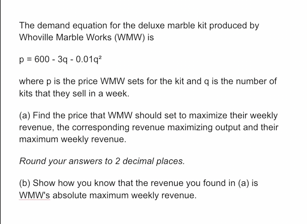 The demand equation for the deluxe marble kit produced by
Whoville Marble Works (WMW) is
p = 600 - 3q -0.01q²
where p is the price WMW sets for the kit and q is the number of
kits that they sell in a week.
(a) Find the price that WMW should set to maximize their weekly
revenue, the corresponding revenue maximizing output and their
maximum weekly revenue.
Round your answers to 2 decimal places.
(b) Show how you know that the revenue you found in (a) is
WMW's absolute maximum weekly revenue.
