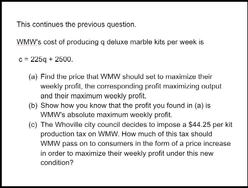 This continues the previous question.
WMW's cost of producing q deluxe marble kits per week is
c = 225q + 2500.
(a) Find the price that WMW should set to maximize their
weekly profit, the corresponding profit maximizing output
and their maximum weekly profit.
(b) Show how you know that the profit you found in (a) is
WMW's absolute maximum weekly profit.
(c) The Whoville city council decides to impose a $44.25 per kit
production tax on WMW. How much of this tax should
WMW pass on to consumers in the form of a price increase
in order to maximize their weekly profit under this new
condition?