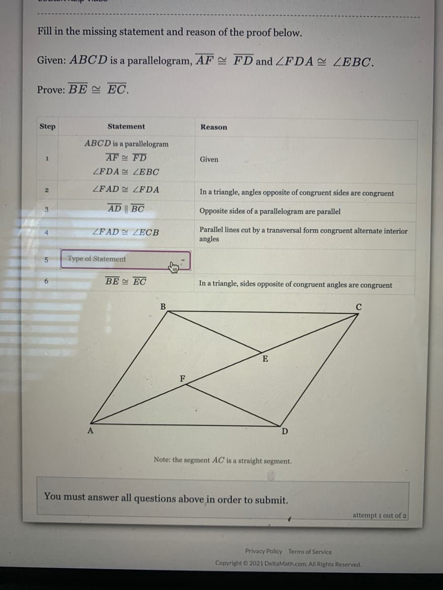 Fill in the missing statement and reason of the proof below.
Given: ABCD is a parallelogram, AF FD and ZFDA ZEBC.
Prove: BE EC.
Step
Statement
Reason
ABCD is a parallelogram
1.
AF FD
Given
ZFDA LEBC
ZFAD E ZFDA
In a triangle, angles opposite of congruent sides are congruent
3
AD BC
Opposite sides of a parallelogram are parallel
ZFAD ZECB
Parallel lines cut by a transversal form congruent alternate interior
angles
4
Type of Statement
6.
BE EC
In a triangle, sides opposite of congruent angles are congruent
B
C
E
F
Note: the segment AC is a straight segment.
You must answer all questions above in order to submit.
attempt 1 out of 2
Privacy Policy Terms of Service
Copyright © 2021 DeltaMath.com. All Rights Reserved.
