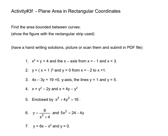 Activity#3f - Plane Area in Rectangular Coordinates
Find the area bounded between curves:
(show the figure with the rectangular strip used)
(have a hand writing solutions, picture or scan them and submit in PDF file)
1. x? = y + 4 and the x – axis from x =-1 and x = 3.
2. y = (x + 1 )3 and y = 0 from x = - 2 to x =1.
3. 4x – 3y + 19 =0, y-axis, the lines y = 1 and y = 5.
4. x= y? – 2y and x = 4y – y?
5. Enclosed by x² + 4y? = 16.
8
6.
and 5x2 = 24 – 4y
y =
2
X" +4
7. у%3 6х — х? and y %3D 0.
