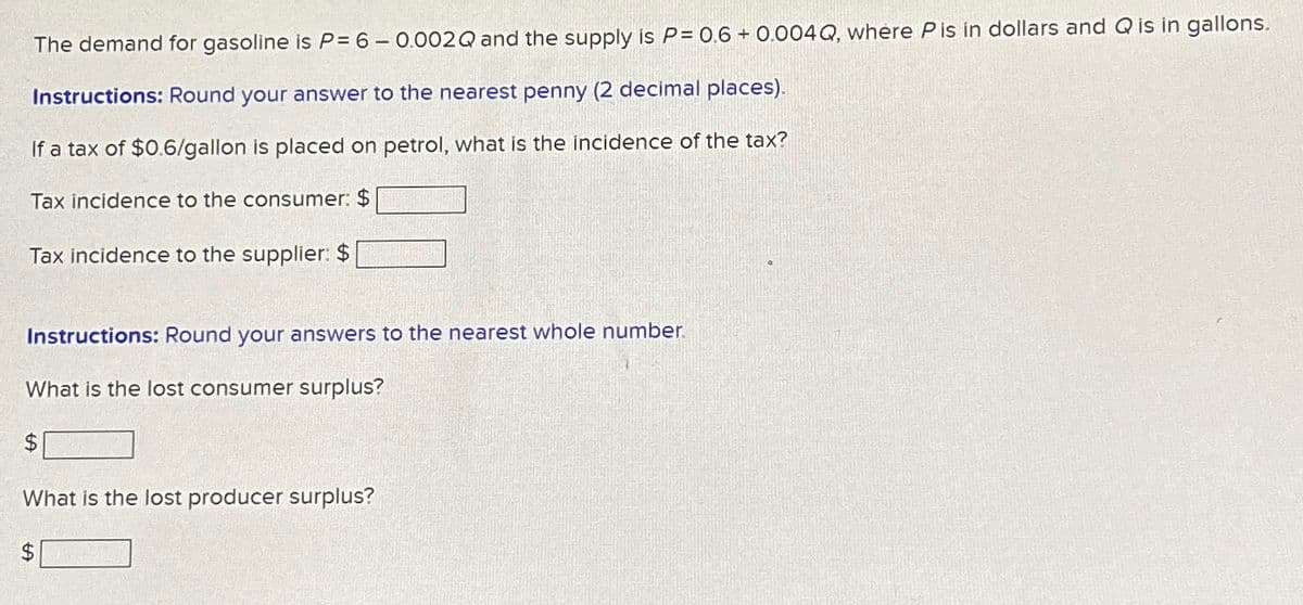 The demand for gasoline is P= 6- 0.002Q and the supply is P= 0.6+0.004 Q, where P is in dollars and Q is in gallons.
Instructions: Round your answer to the nearest penny (2 decimal places).
If a tax of $0.6/gallon is placed on petrol, what is the incidence of the tax?
Tax incidence to the consumer: $
Tax incidence to the supplier: $
Instructions: Round your answers to the nearest whole number.
What is the lost consumer surplus?
$
What is the lost producer surplus?
$