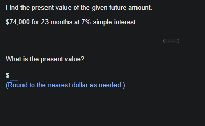 Find the present value of the given future amount.
$74,000 for 23 months at 7% simple interest
What is the present value?
$
(Round to the nearest dollar as needed.)