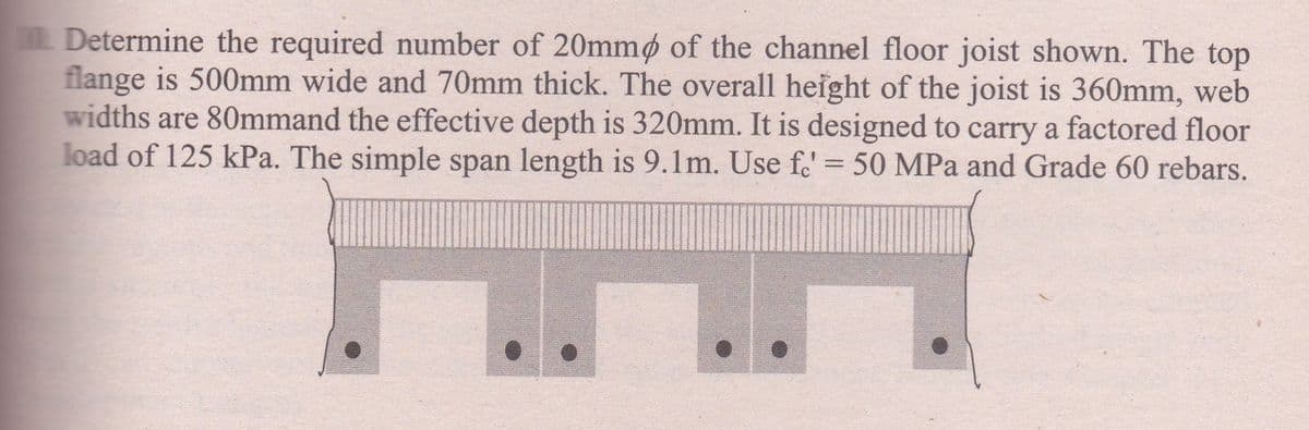 Determine the required number of 20mmø of the channel floor joist shown. The top
flange is 500mm wide and 70mm thick. The overall height of the joist is 360mm, web
widths are 80mmand the effective depth is 320mm. It is designed to carry a factored floor
load of 125 kPa. The simple span length is 9.1m. Use f.' = 50 MPa and Grade 60 rebars.
%3D
