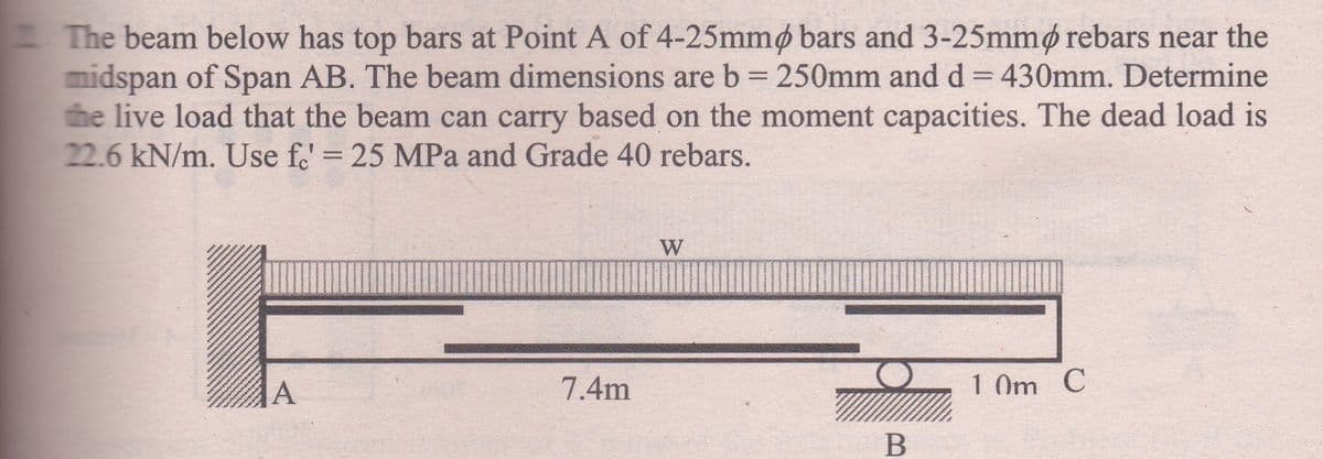 The beam below has top bars at Point A of 4-25mmp bars and 3-25mmp rebars near the
midspan of Span AB. The beam dimensions are b = 250mm and d = 430mm. Determine
the live load that the beam can carry based on the moment capacities. The dead load is
22.6 kN/m. Use fo' = 25 MPa and Grade 40 rebars.
W
A
7.4m
10m C
B