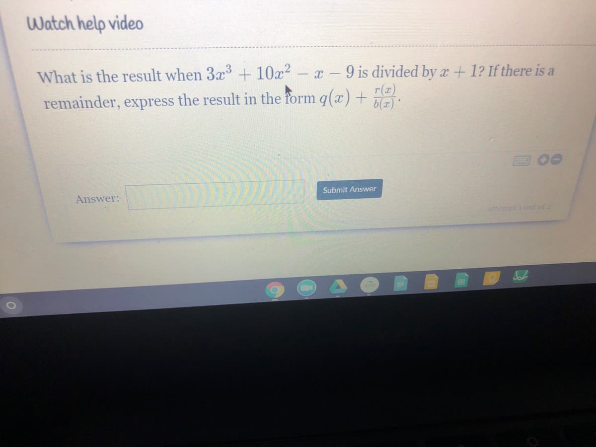 Watch help video
What is the result when 3x + 10x?
9 is divided by x+ 1? If there is a
r(x)
6(x)
|
remainder, express the result in the form q(x) +
Submit Answer
Answer:
attempt i out of 2
