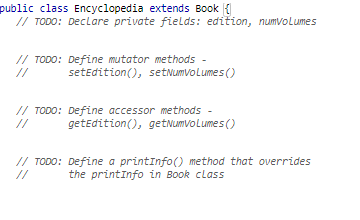 public class Encyclopedia extends Book {
// TODO: Declare private fields: edition, numvolumes
// TODO: Define mutator methods -
//
setEdition (), setNumvolumes ()
// TODO: Define accessor methods -
getEdition (), getNumVolumes ()
// TODO: Define a printInfo() method that overrides
the printinfo in Book class