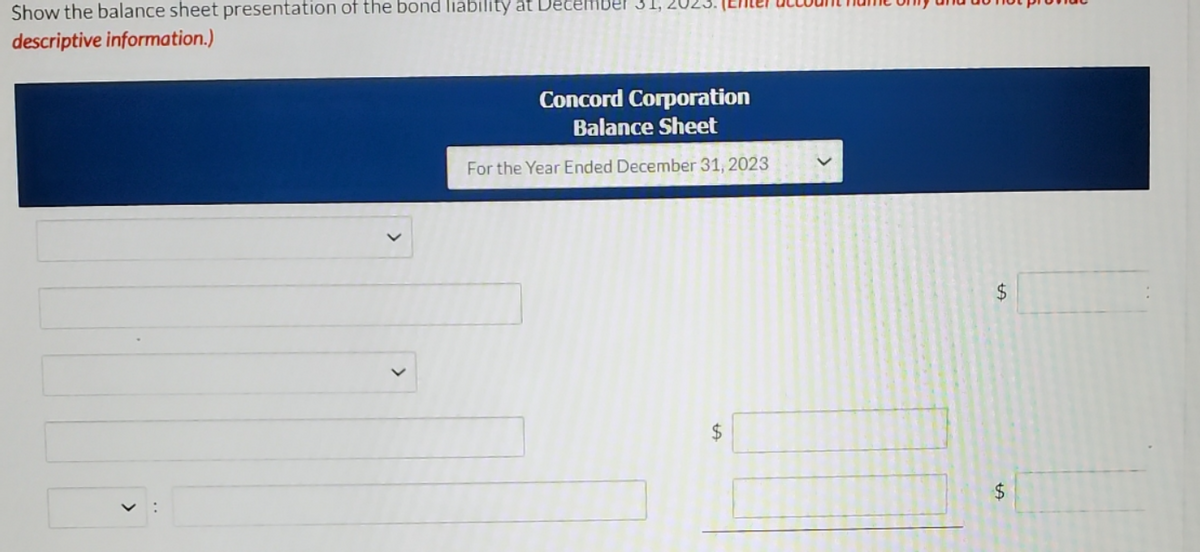 Show the balance sheet presentation of the bond liability at December 31,.
descriptive information.)
Concord Corporation
Balance Sheet
For the Year Ended December 31, 2023
24
24
$4
>
