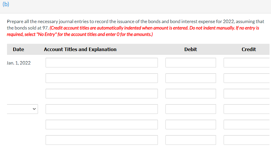 (b)
Prepare all the necessary journal entries to record the issuance of the bonds and bond interest expense for 2022, assuming that
the bonds sold at 97. (Credit account titles are automatically indented when amount is entered. Do not indent manually. If no entry is
required, select "No Entry" for the account titles and enter O for the amounts.)
Date
Account Titles and Explanation
Debit
Credit
Jan. 1, 2022
>
