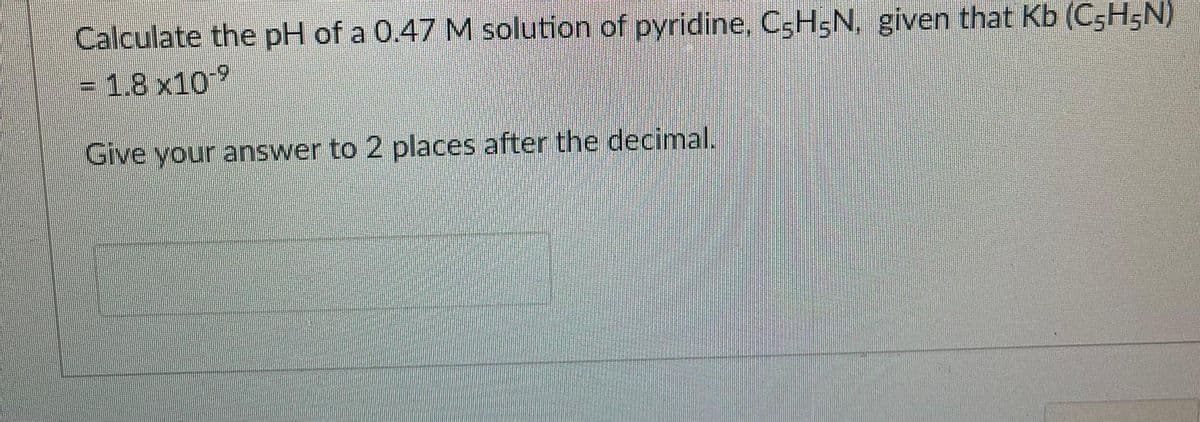 Calculate the pH of a 0.47 M solution of pyridine, C5H5N, given that Kb (C5H5N)
= 1.8 x10
Give your answer to 2 places after the decimal.
