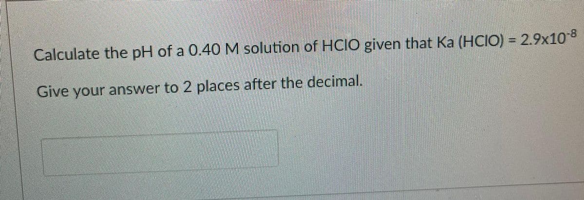 Calculate the pH of a 0.40 M solution of HCIO given that Ka (HCIO) = 2.9x10 8
Give your answer to 2 places after the decimal.
