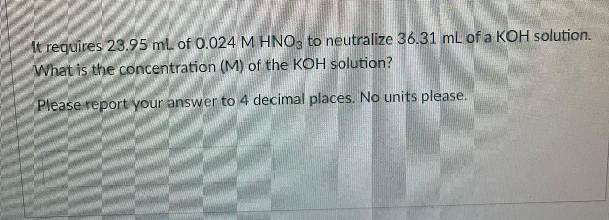 It requires 23.95 mL of 0.024 M HNO, to neutralize 36.31 mL of a KOH solution.
What is the concentration (M) of the KOH solution?
Please report your answer to 4 decimal places. No units please.
