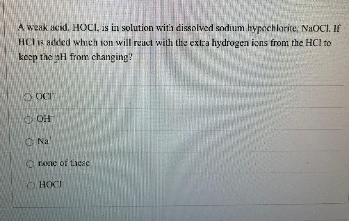 A weak acid, HOCI, is in solution with dissolved sodium hypochlorite, NaOCI. If
HCl is added which ion will react with the extra hydrogen ions from the HCl to
keep the pH from changing?
O OCI
O OH
Na"
O none of these
O HOCI
