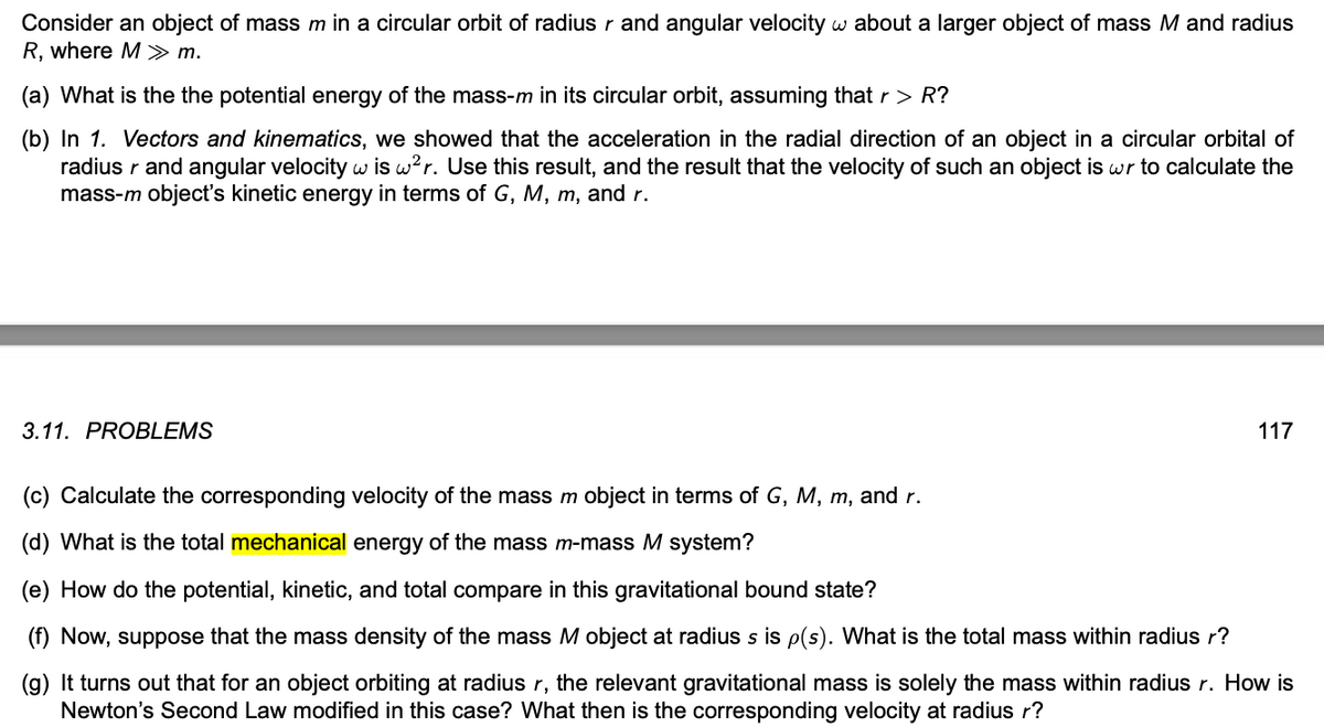 Consider an object of mass m in a circular orbit of radius r and angular velocity w about a larger object of mass M and radius
R, where M >> m.
(a) What is the the potential energy of the mass-m in its circular orbit, assuming that r > R?
(b) In 1. Vectors and kinematics, we showed that the acceleration in the radial direction of an object in a circular orbital of
radius r and angular velocity w is w²r. Use this result, and the result that the velocity of such an object is wr to calculate the
mass-m object's kinetic energy in terms of G, M, m, and r.
3.11. PROBLEMS
117
(c) Calculate the corresponding velocity of the mass m object in terms of G, M, m, and r.
(d) What is the total mechanical energy of the mass m-mass M system?
(e) How do the potential, kinetic, and total compare in this gravitational bound state?
(f) Now, suppose that the mass density of the mass M object at radius s is p(s). What is the total mass within radius r?
(g) It turns out that for an object orbiting at radius r, the relevant gravitational mass is solely the mass within radius r. How is
Newton's Second Law modified in this case? What then is the corresponding velocity at radius r?