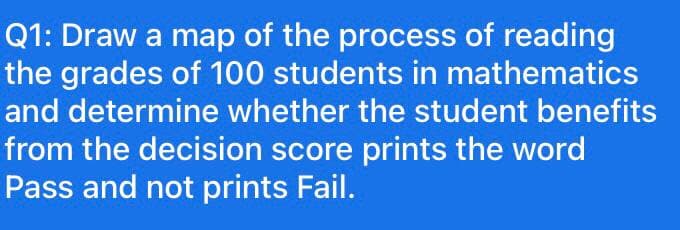 Q1: Draw a map of the process of reading
the grades of 100 students in mathematics
and determine whether the student benefits
from the decision score prints the word
Pass and not prints Fail.
