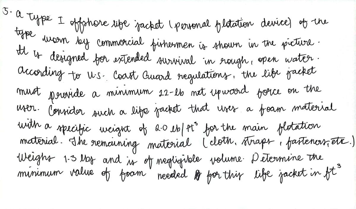 3. a type I offshore life jacket (personal flotation device) of the
type
must
provide a
worn by commercial fishermen is shown in the picture.
It is designed for extended survival in rough, open water.
according to U.S. Coast Guard regulations, the life jacket
minimum 22-lb net upward force on the
user. Consider such a life jacket that uses a
a foam material
with
a specific weight of 2.0 lb/ft³ for the main flotation
material. The remaining material (cloth, straps, fasteners, etc.)
Weight 1.3 lbs and is of negligible volume. Determine the
minimum value of foom needed for this life jacket in ft³