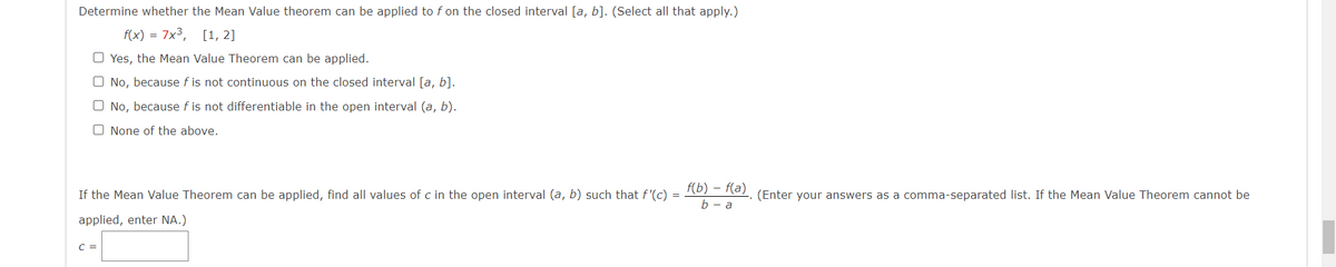Determine whether the Mean Value theorem can be applied to f on the closed interval [a, b]. (Select all that apply.)
f(x) = 7x³, [1, 2]
O Yes, the Mean Value Theorem can be applied.
O No, because f is not continuous on the closed interval [a, b].
O No, because f is not differentiable in the open interval (a, b).
O None of the above.
If the Mean Value Theorem can be applied, find all values of c in the open interval (a, b) such that f'(c) =
applied, enter NA.)
C =
f(b) - f(a)
b - a
(Enter your answers as a comma-separated list. If the Mean Value Theorem cannot be