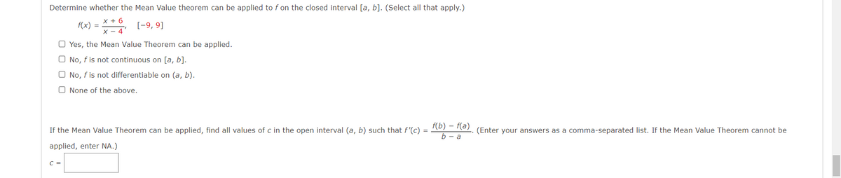 Determine whether the Mean Value theorem can be applied to f on the closed interval [a, b]. (Select all that apply.)
f(x) = x + 6
[-9, 9]
x-4
O Yes, the Mean Value Theorem can be applied.
O No, f is not continuous on [a, b].
O No, f is not differentiable on (a, b).
O None of the above.
If the Mean Value Theorem can be applied, find all values of c in the open interval (a, b) such that f'(c)
applied, enter NA.)
C =
=
f(b) f(a)
b-a
(Enter your answers as a comma-separated list. If the Mean Value Theorem cannot be