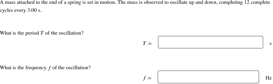 A mass attached to the end of a spring is set in motion. The mass is observed to oscillate up and down, completing 12 complete
cycles every 3.00 s.
What is the period T of the oscillation?
What is the frequency f of the oscillation?
T=
S
f =
Hz