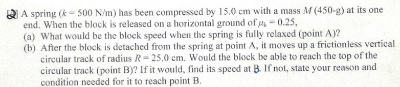 A spring (k = 500 N/m) has been compressed by 15.0 cm with a mass M (450-g) at its one
end. When the block is released on a horizontal ground of μ = 0.25,
(a) What would be the block speed when the spring is fully relaxed (point A)?
(b) After the block is detached from the spring at point A, it moves up a frictionless vertical
circular track of radius R = 25.0 cm. Would the block be able to reach the top of the
circular track (point B)? If it would, find its speed at B. If not, state your reason and
condition needed for it to reach point B.