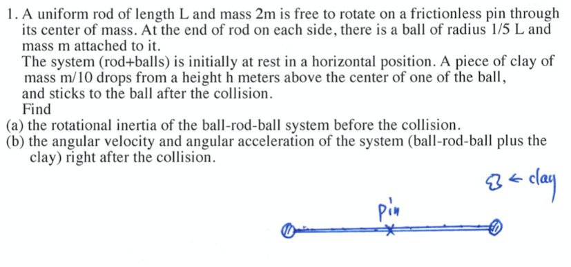 1. A uniform rod of length L and mass 2m is free to rotate on a frictionless pin through
its center of mass. At the end of rod on each side, there is a ball of radius 1/5 L and
mass m attached to it.
The system (rod+balls) is initially at rest in a horizontal position. A piece of clay of
mass m/10 drops from a height h meters above the center of one of the ball,
and sticks to the ball after the collision.
Find
(a) the rotational inertia of the ball-rod-ball system before the collision.
(b) the angular velocity and angular acceleration of the system (ball-rod-ball plus the
clay) right after the collision.
B = clay
pin