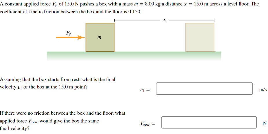 A constant applied force Fp of 15.0 N pushes a box with a mass m = 8.00 kg a distance x = 15.0 m across a level floor. The
coefficient of kinetic friction between the box and the floor is 0.150.
Fp
m
Assuming that the box starts from rest, what is the final
velocity of of the box at the 15.0 m point?
If there were no friction between the box and the floor, what
applied force Fnew would give the box the same
final velocity?
x
m/s
Uf =
Fnew =
N