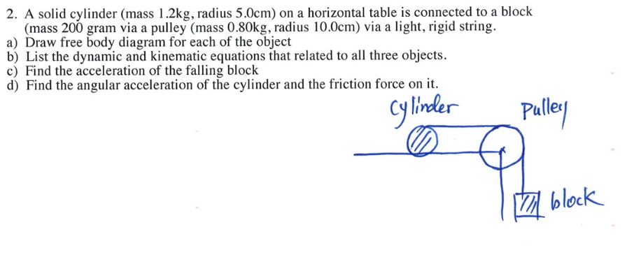 2. A solid cylinder (mass 1.2kg, radius 5.0cm) on a horizontal table is connected to a block
(mass 200 gram via a pulley (mass 0.80kg, radius 10.0cm) via a light, rigid string.
a) Draw free body diagram for each of the object
b) List the dynamic and kinematic equations that related to all three objects.
c) Find the acceleration of the falling block
d) Find the angular acceleration of the cylinder and the friction force on it.
cylinder
Pulley
block