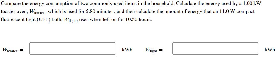 Compare the energy consumption of two commonly used items in the household. Calculate the energy used by a 1.00 kW
toaster oven, W toaster, which is used for 5.80 minutes, and then calculate the amount of energy that an 11.0 W compact
fluorescent light (CFL) bulb, Wight, uses when left on for 10.50 hours.
W
toaster =
kWh
Wlight
=
kWh