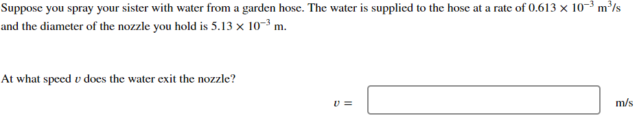 Suppose you spray your sister with water from a garden hose. The water is supplied to the hose at a rate of 0.613 × 10-3 m³/s
and the diameter of the nozzle you hold is 5.13 × 10-3 m.
At what speed v does the water exit the nozzle?
V =
m/s