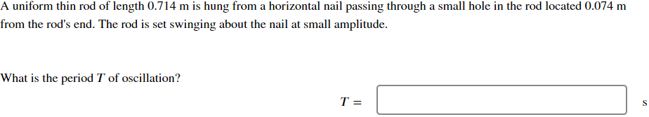 A uniform thin rod of length 0.714 m is hung from a horizontal nail passing through a small hole in the rod located 0.074 m
from the rod's end. The rod is set swinging about the nail at small amplitude.
What is the period T of oscillation?
T =
S