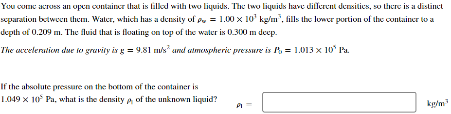 You come across an open container that is filled with two liquids. The two liquids have different densities, so there is a distinct
separation between them. Water, which has a density of pw = 1.00 × 103 kg/m³, fills the lower portion of the container to a
depth of 0.209 m. The fluid that is floating on top of the water is 0.300 m deep.
The acceleration due to gravity is g = 9.81 m/s² and atmospheric pressure is Po = 1.013 × 105 Pa.
If the absolute pressure on the bottom of the container is
1.049 × 105 Pa, what is the density p₁ of the unknown liquid?
P₁ =
kg/m³