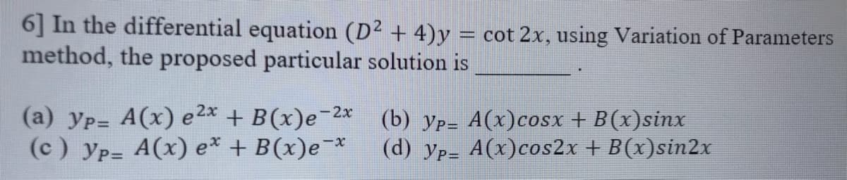 6] In the differential equation (D² + 4)y = cot 2x, using Variation of Parameters
method, the proposed particular solution is
(a) yp= A(x) e2* + B(x)e-2*
(c) yp= A(x) e* + B(x)e¬*
(b) yp= A(x)cosx + B(x)sinx
(d) yp= A(x)cos2x + B(x)sin2x
