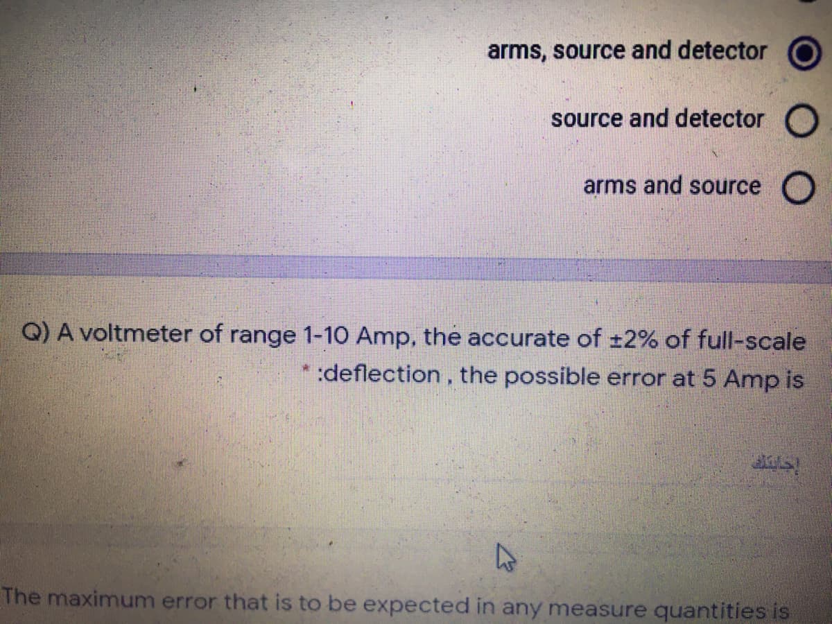 arms, source and detector
source and detector O
arms and source
Q) A voltmeter of range 1-10 Amp, the accurate of ±2% of full-scale
:deflection, the possible error at 5 Amp is
The maximum error that is to be expected in any measure quantities is
