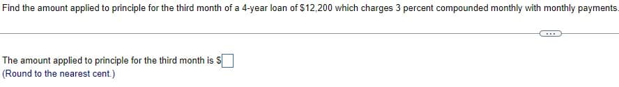 Find the amount applied to principle for the third month of a 4-year loan of $12,200 which charges 3 percent compounded monthly with monthly payments.
The amount applied to principle for the third month is S
(Round to the nearest cent.)