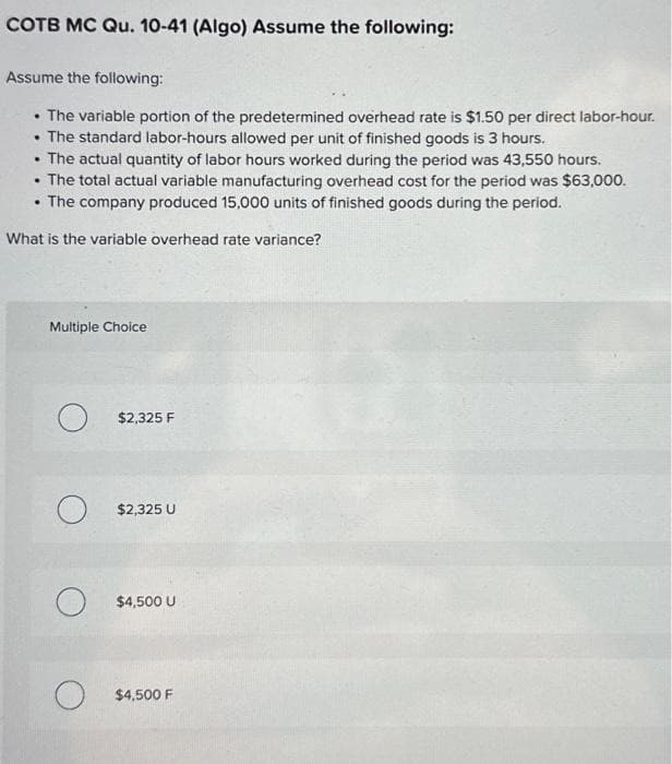 COTB MC Qu. 10-41 (Algo) Assume the following:
Assume the following:
• The variable portion of the predetermined overhead rate is $1.50 per direct labor-hour.
• The standard labor-hours allowed per unit of finished goods is 3 hours.
• The actual quantity of labor hours worked during the period was 43,550 hours.
The total actual variable manufacturing overhead cost for the period was $63,000.
• The company produced 15,000 units of finished goods during the period.
What is the variable overhead rate variance?
.
Multiple Choice
O $2,325 F
O $2,325 U
O $4,500 U
O $4,500 F