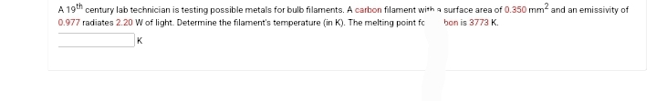 A 19th
century lab technician is testing possible metals for bulb filaments. A carbon filament with a surface area of 0.350 mm² and an emissivity of
0.977 radiates 2.20 W of light. Determine the filament's temperature (in K). The melting point fc bon is 3773 K.
K