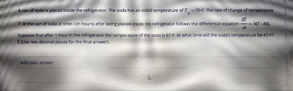 A can of soda is placed inside the refrigerator. The soda has an initial temperature of T = 70°F. The rate of change of temperature
dT
dt
T of the can of soda at time t (in hours) after being placed inside the refrigerator follows the differential equation -=k(T-40).
Suppose that after 1 hour in the refrigerator the temperature of the soda is 67-F. At what time will the soda's temperature be 47-F?
S (Use two decimal places for the final answer).
Add your answer