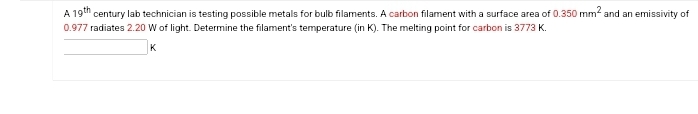 A 19th century lab technician is testing possible metals for bulb filaments. A carbon filament with a surface area of 0.350 mm² and an emissivity of
0.977 radiates 2.20 W of light. Determine the filament's temperature (in K). The melting point for carbon is 3773 K.
K