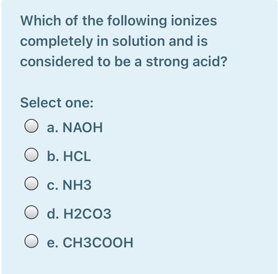 Which of the following ionizes
completely in solution and is
considered to be a strong acid?
Select one:
O a. NAOH
O b. HCL
O c. NH3
O d. H2CO3
O e. CH3COOH
