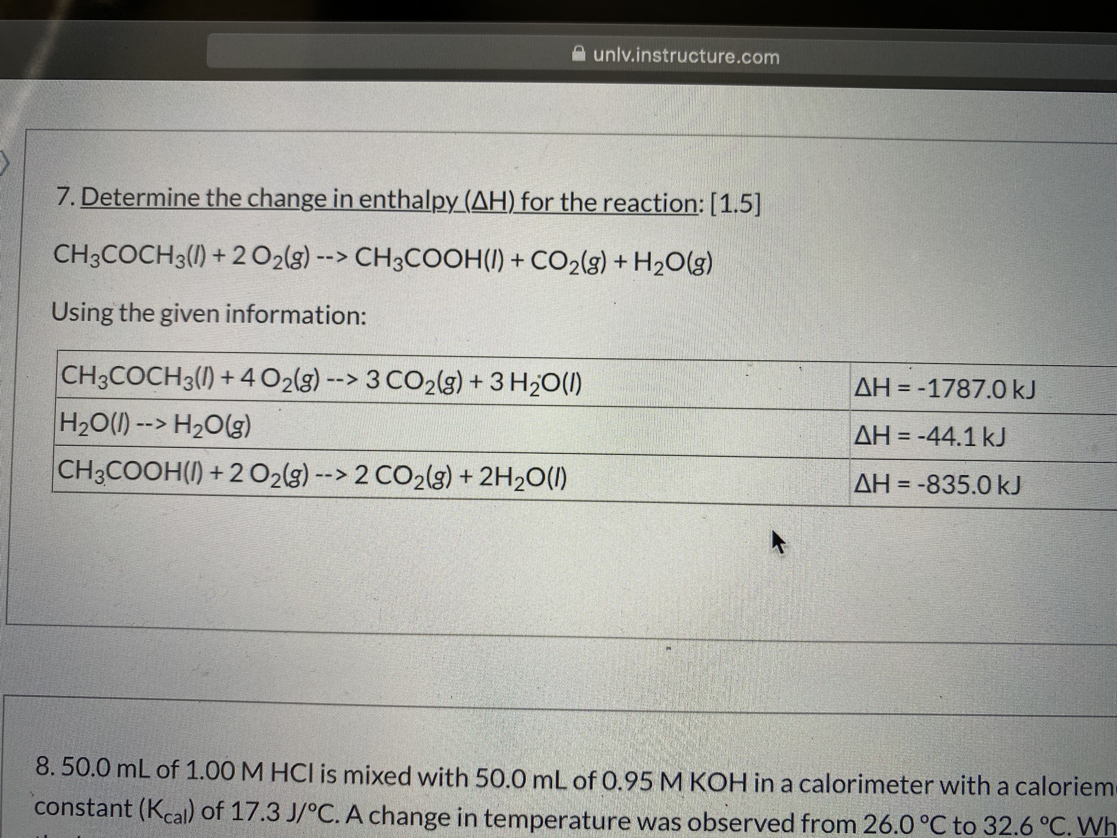 unlv.instructure.com
7. Determine the change in enthalpy (AH) for the reaction:[1.5]
CH3COCH3(1) +202(g) --> CH3COOH(I) + CO2(g) + H2O(g)
Using the given information:
CH3COCH3(1) +4 O2(g) --> 3 CO2(g) + 3 H20(I)
AH = -1787.0 kJ
H20(1) --> H2O(g)
AH = -44.1 kJ
CH3COOH(I) + 2 02(g) --> 2 CO2(g) + 2H2O(1)
AH = -835.0 kJ
8.50.0 mL of 1.00 M HCI is mixed with 50.0 mL of 0.95 M KOH in a calorimeter with a caloriem
constant (Kcall) of 17.3 J/°C. A change in temperature was observed from 26.0 °C to 32.6 °C. Wh
