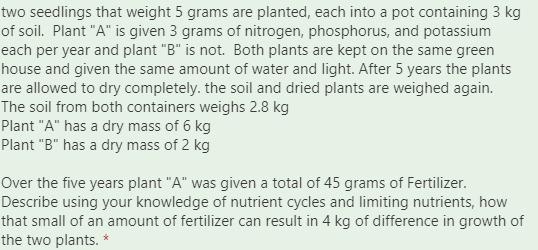 two seedlings that weight 5 grams are planted, each into a pot containing 3 kg
of soil. Plant "A" is given 3 grams of nitrogen, phosphorus, and potassium
each per year and plant "B" is not. Both plants are kept on the same green
house and given the same amount of water and light. After 5 years the plants
are allowed to dry completely. the soil and dried plants are weighed again.
The soil from both containers weighs 2.8 kg
Plant "A" has a dry mass of 6 kg
Plant "B" has a dry mass of 2 kg
Over the five years plant "A" was given a total of 45 grams of Fertilizer.
Describe using your knowledge of nutrient cycles and limiting nutrients, how
that small of an amount of fertilizer can result in 4 kg of difference in growth of
the two plants. *
