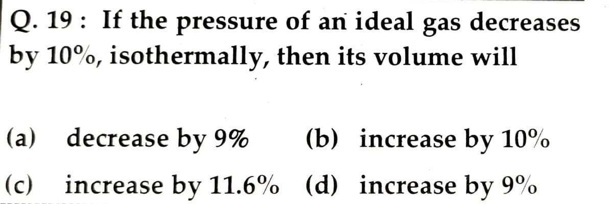 Q. 19: If the pressure of an ideal gas decreases
by 10%, isothermally, then its volume will
(a) decrease by 9%
(b) increase by 10%
(c) increase by 11.6% (d) increase by 9%
