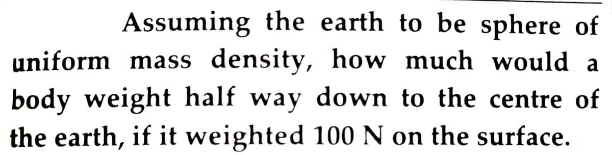 Assuming the earth to be sphere of
uniform mass density, how much would a
body weight half way down to the centre of
the earth, if it weighted 100 N on the surface.
