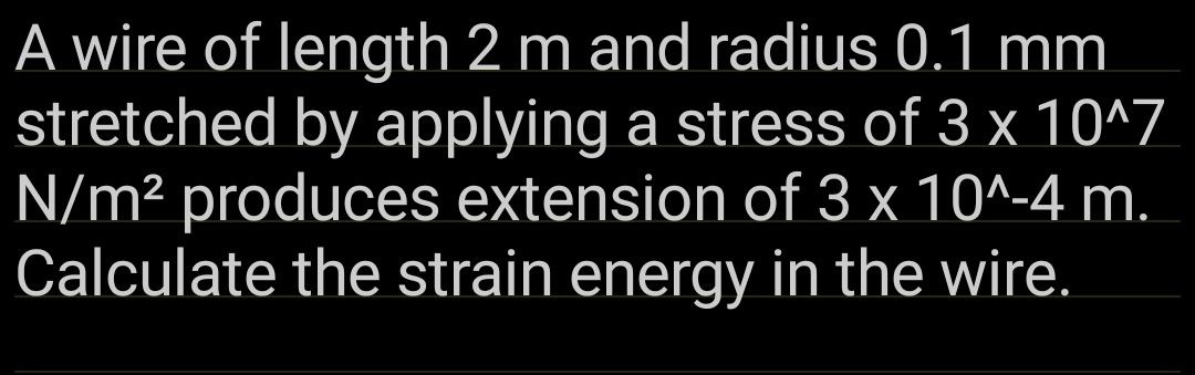 A wire of length 2 m and radius 0.1 mm
stretched by applying a stress of 3 x 10^7
N/m² produces extension of 3 x 10^-4 m.
Calculate the strain energy in the wire.