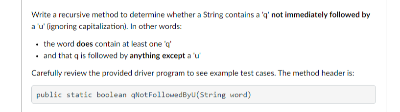 Write a recursive method to determine whether a String contains a 'q' not immediately followed by
a 'u' (ignoring capitalization). In other words:
• the word does contain at least one 'q'
• and that q is followed by anything except a 'u'
Carefully review the provided driver program to see example test cases. The method header is:
public static boolean qNotFollowedByU(String word)