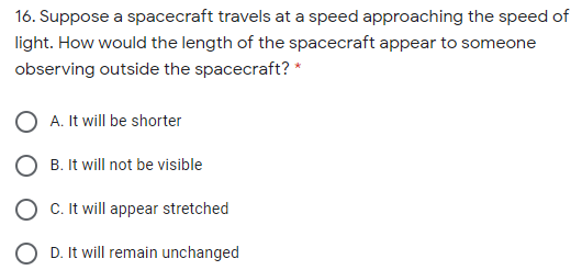 16. Suppose a spacecraft travels at a speed approaching the speed of
light. How would the length of the spacecraft appear to someone
observing outside the spacecraft? *
O A. It will be shorter
B. It will not be visible
O C. It will appear stretched
O D. It will remain unchanged
