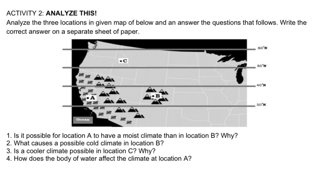 ACTIVITY 2: ANALYZE THIS!
Analyze the three locations in given map of below and an answer the questions that follows. Write the
correct answer on a separate sheet of paper.
60'N
5o'N
40'N
JHT
30'N
Ocean
1. Is it possible for location A to have a moist climate than in location B? Why?
2. What causes a possible cold climate in location B?
3. Is a cooler climate possible in location C? Why?
4. How does the body of water affect the climate at location A?
