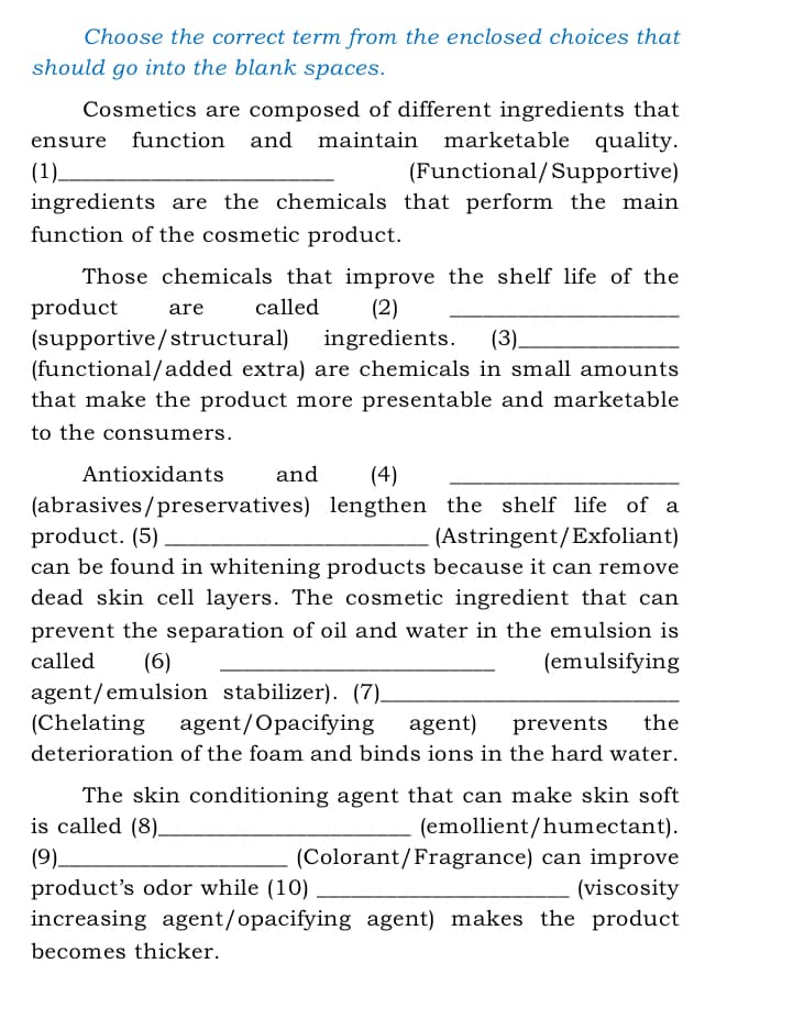 Choose the correct term from the enclosed choices that
should go into the blank spaces.
Cosmetics are composed of different ingredients that
marketable quality.
ensure
function and maintain
(1).
ingredients are the chemicals that perform the main
(Functional/Supportive)
function of the cosmetic product.
Those chemicals that improve the shelf life of the
product
(supportive/structural)
(functional/added extra) are chemicals in small amounts
are
called
(2)
ingredients.
(3).
that make the product more presentable and marketable
to the consumers.
Antioxidants
and
(4)
(abrasives/preservatives) lengthen the shelf life of a
product. (5)
(Astringent/Exfoliant)
can be found in whitening products because it can remove
dead skin cell layers. The cosmetic ingredient that can
prevent the separation of oil and water in the emulsion is
called
(6)
agent/emulsion stabilizer). (7)_
(emulsifying
(Chelating
agent/Opacifying
agent)
prevents
the
deterioration of the foam and binds ions in the hard water.
The skin conditioning agent that can make skin soft
is called (8)-
(emollient/humectant).
(Colorant/Fragrance) can improve
(viscosity
increasing agent/opacifying agent) makes the product
(9)–
product's odor while (10)
becomes thicker.
