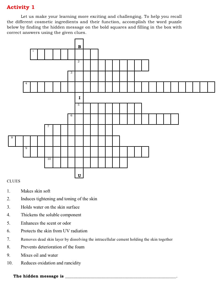 Activity 1
Let us make your learning more exciting and challenging. To help you recall
the different cosmetic ingredients and their function, accomplish the word puzzle
below by finding the hidden message on the bold squares and filling in the box with
correct answers using the given clues.
I
CLUES
1.
Makes skin soft
2.
Induces tightening and toning of the skin
3.
Holds water on the skin surface
4.
Thickens the soluble component
5.
Enhances the scent or odor
6.
Protects the skin from UV radiation
7.
Removes dead skin layer by dissolving the intracellular cement holding the skin together
8.
Prevents deterioration of the foam
9.
Mixes oil and water
10.
Reduces oxidation and rancidity
The hidden message is
